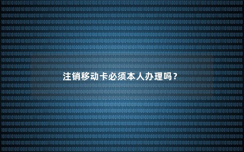 注销移动卡必须本人办理吗？