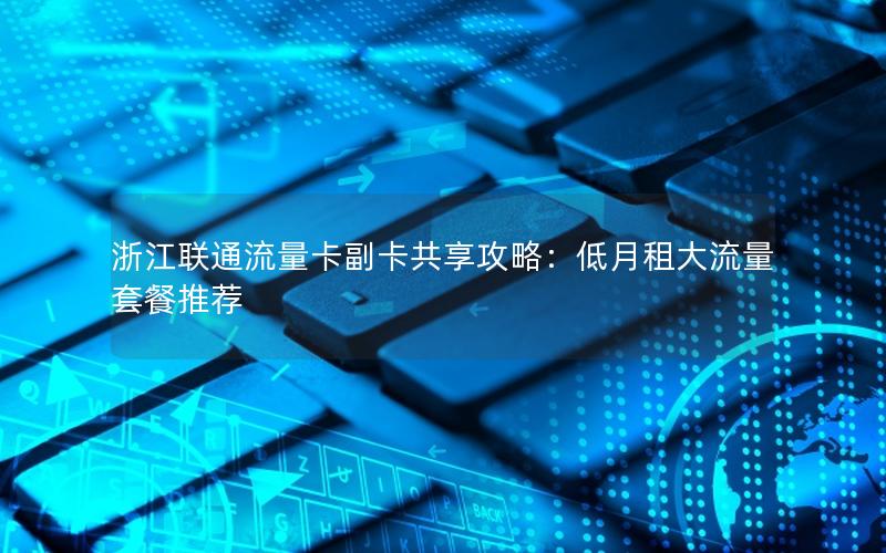 浙江联通流量卡副卡共享攻略：低月租大流量套餐推荐