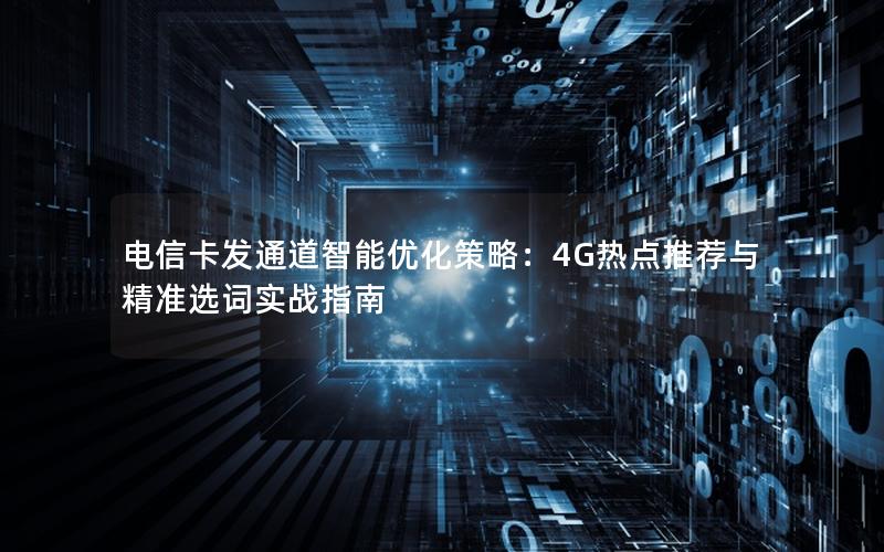 电信卡发通道智能优化策略：4G热点推荐与精准选词实战指南