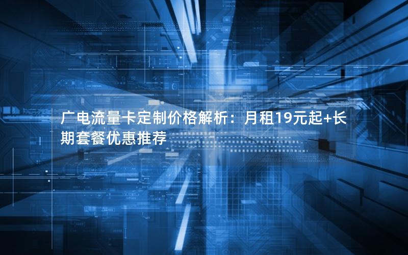 广电流量卡定制价格解析：月租19元起+长期套餐优惠推荐