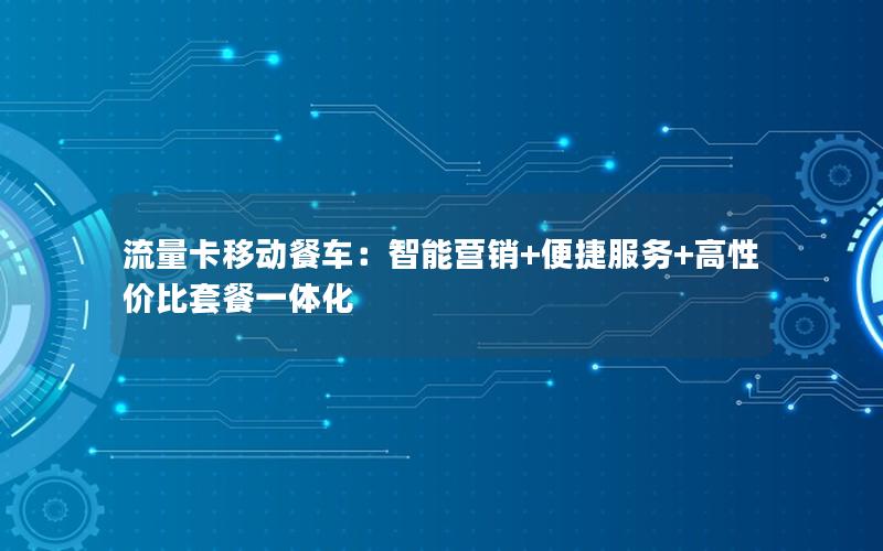 流量卡移动餐车：智能营销+便捷服务+高性价比套餐一体化