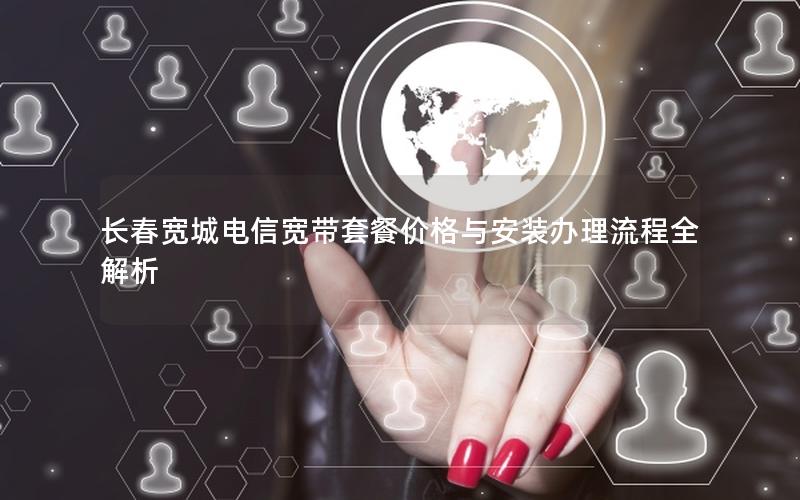 长春宽城电信宽带套餐价格与安装办理流程全解析