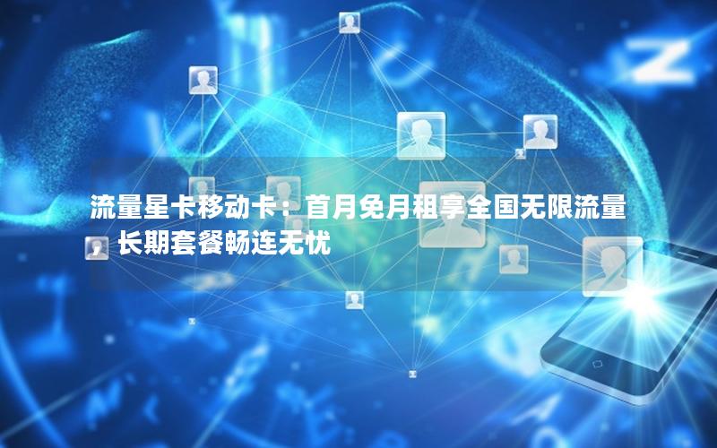流量星卡移动卡：首月免月租享全国无限流量，长期套餐畅连无忧