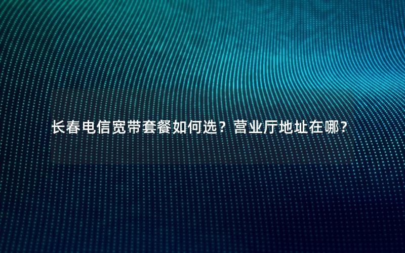 长春电信宽带套餐如何选？营业厅地址在哪？