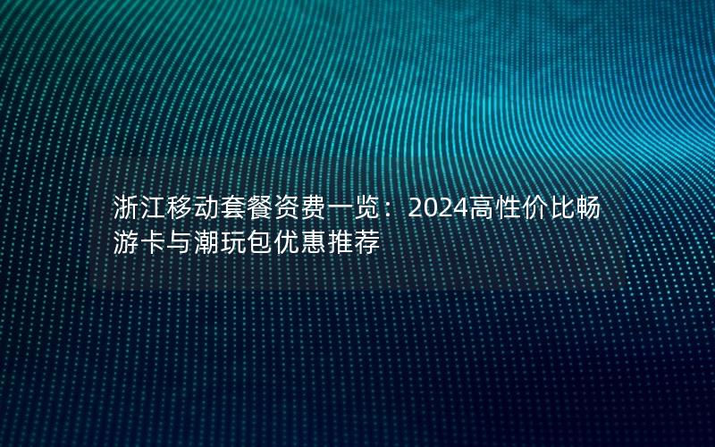 浙江移动套餐资费一览：2024高性价比畅游卡与潮玩包优惠推荐