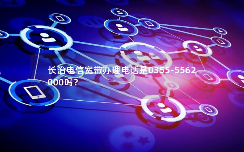 长治电信宽带办理电话是0355-5562000吗？