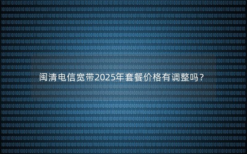闽清电信宽带2025年套餐价格有调整吗？