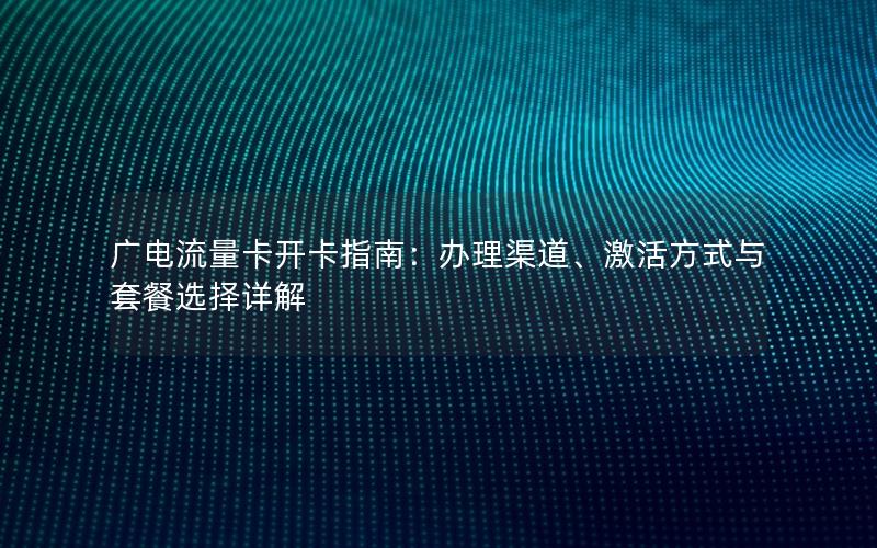 广电流量卡开卡指南：办理渠道、激活方式与套餐选择详解