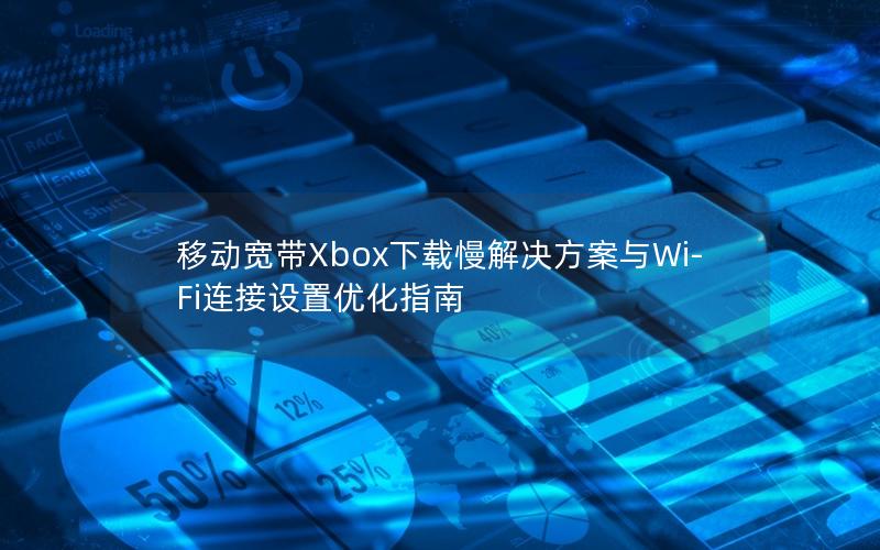 移动宽带Xbox下载慢解决方案与Wi-Fi连接设置优化指南