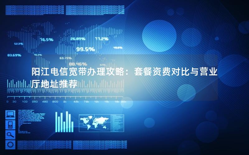 阳江电信宽带办理攻略：套餐资费对比与营业厅地址推荐
