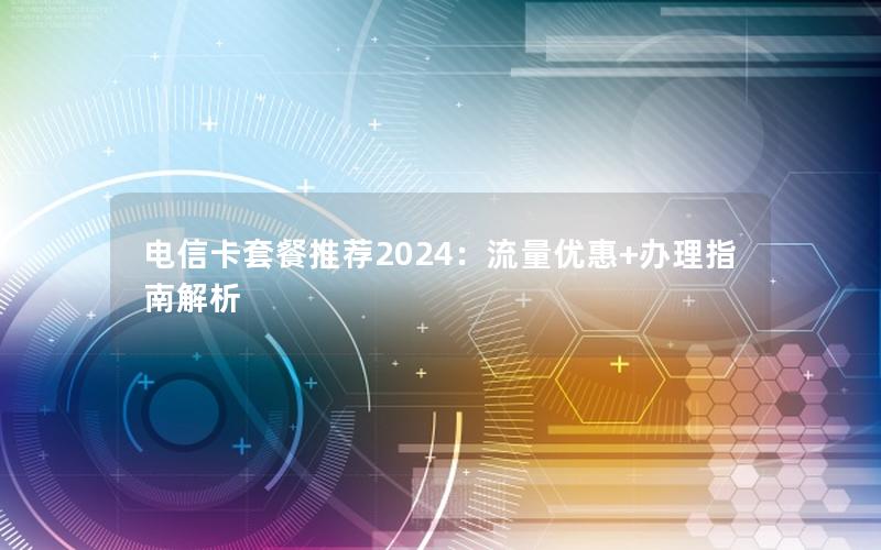 电信卡套餐推荐2024：流量优惠+办理指南解析