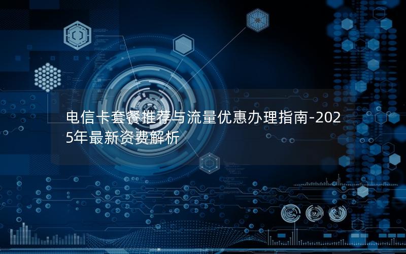 电信卡套餐推荐与流量优惠办理指南-2025年最新资费解析