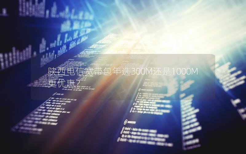 陕西电信宽带包年选300M还是1000M更优惠？