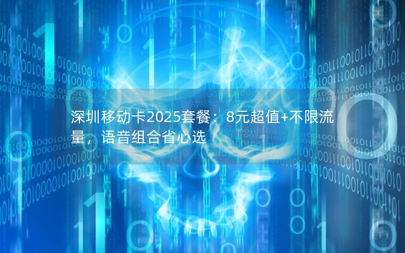 深圳移动卡2025套餐：8元超值+不限流量，语音组合省心选