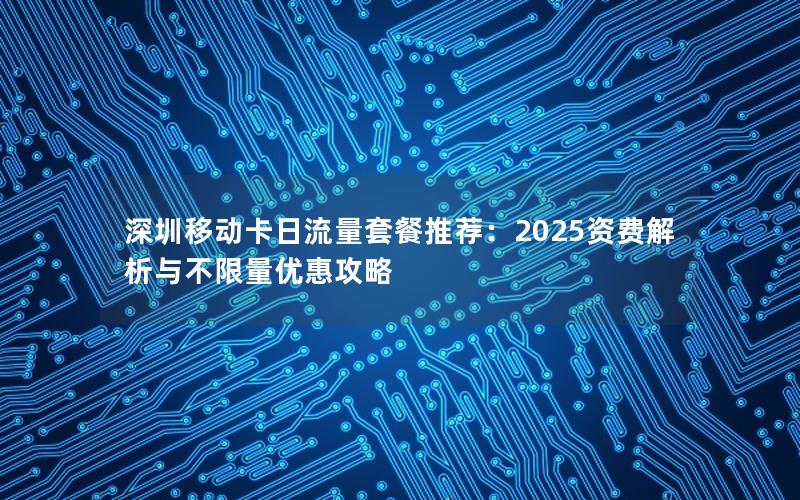 深圳移动卡日流量套餐推荐：2025资费解析与不限量优惠攻略