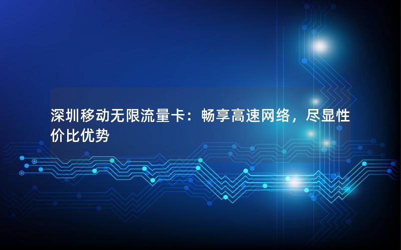 深圳移动无限流量卡：畅享高速网络，尽显性价比优势