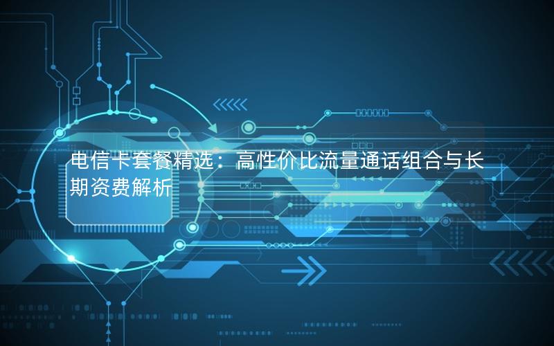 电信卡套餐精选：高性价比流量通话组合与长期资费解析