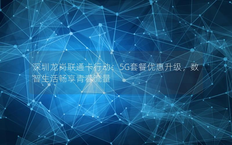 深圳龙岗联通卡行动：5G套餐优惠升级，数智生活畅享青春流量