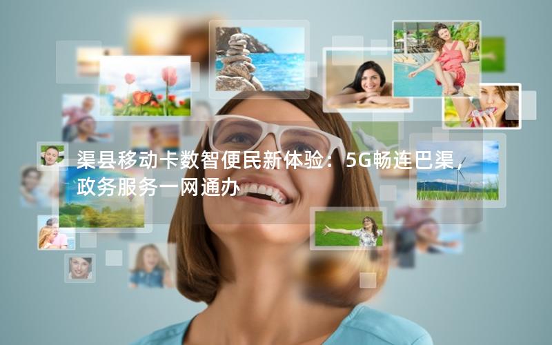 渠县移动卡数智便民新体验：5G畅连巴渠，政务服务一网通办