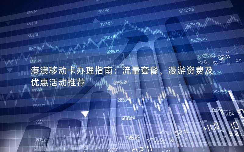 港澳移动卡办理指南：流量套餐、漫游资费及优惠活动推荐