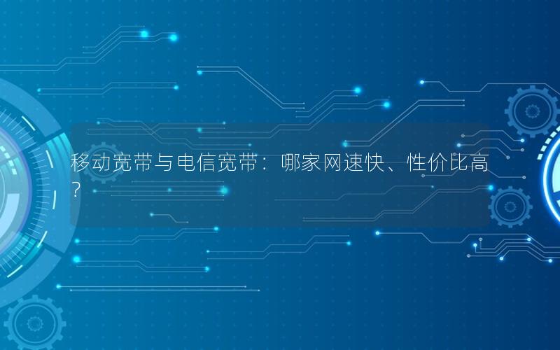 移动宽带与电信宽带：哪家网速快、性价比高？