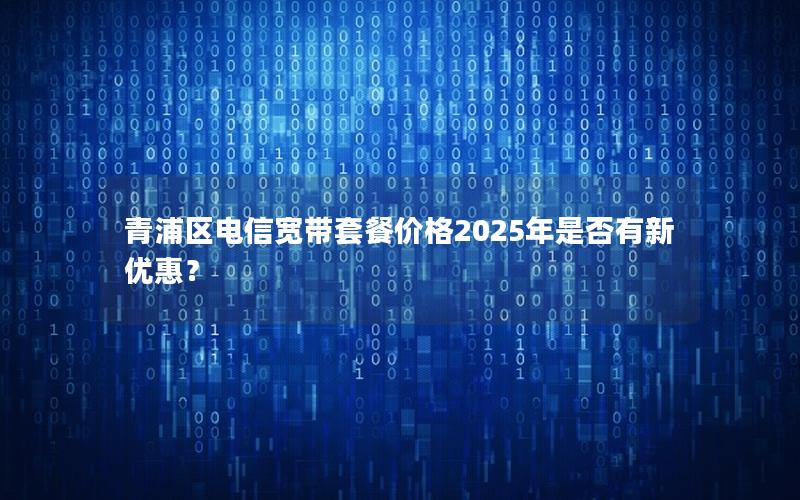 青浦区电信宽带套餐价格2025年是否有新优惠？
