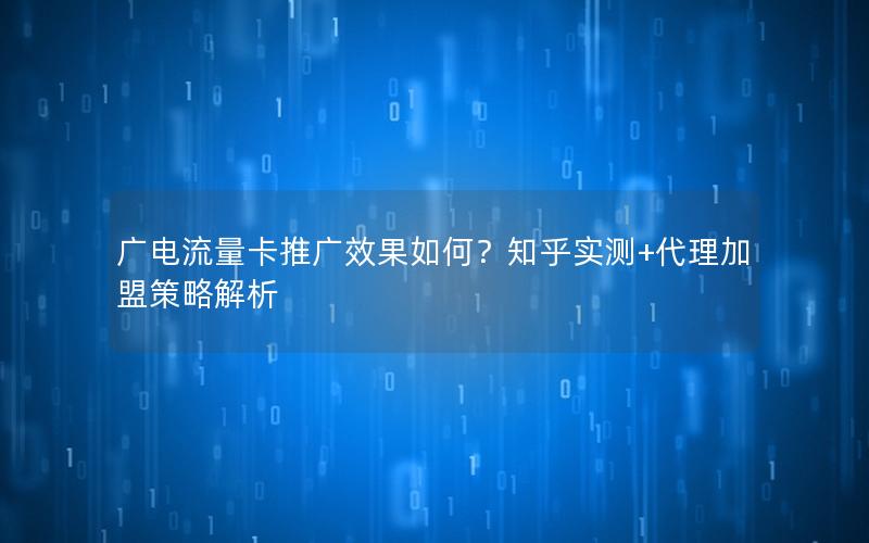 广电流量卡推广效果如何？知乎实测+代理加盟策略解析