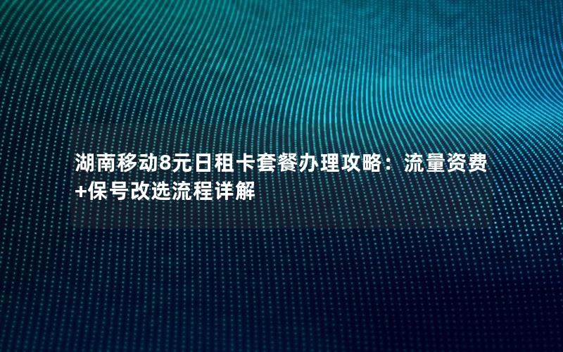 湖南移动8元日租卡套餐办理攻略：流量资费+保号改选流程详解