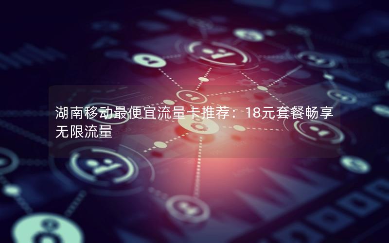 湖南移动最便宜流量卡推荐：18元套餐畅享无限流量