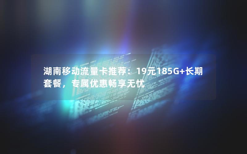 湖南移动流量卡推荐：19元185G+长期套餐，专属优惠畅享无忧