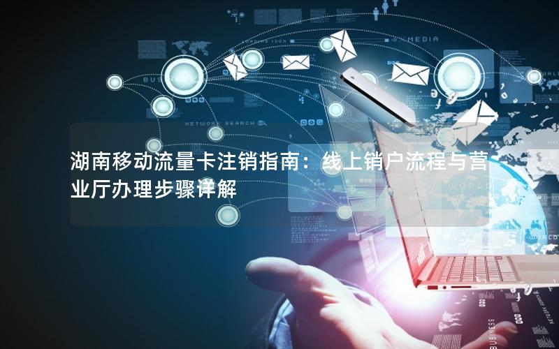 湖南移动流量卡注销指南：线上销户流程与营业厅办理步骤详解