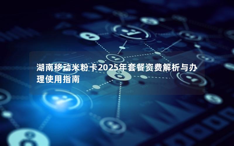 湖南移动米粉卡2025年套餐资费解析与办理使用指南