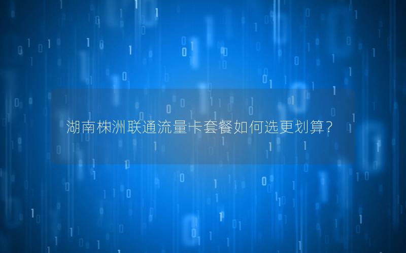 湖南株洲联通流量卡套餐如何选更划算？
