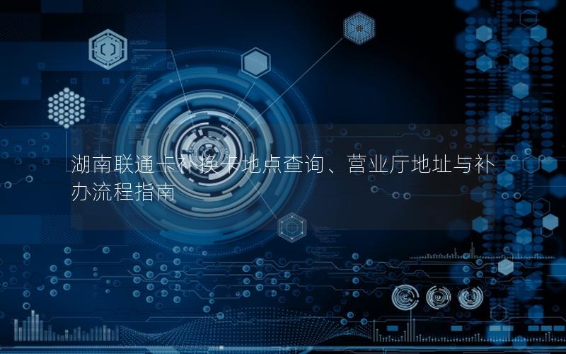 湖南联通卡补换卡地点查询、营业厅地址与补办流程指南