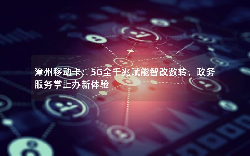 漳州移动卡：5G全千兆赋能智改数转，政务服务掌上办新体验