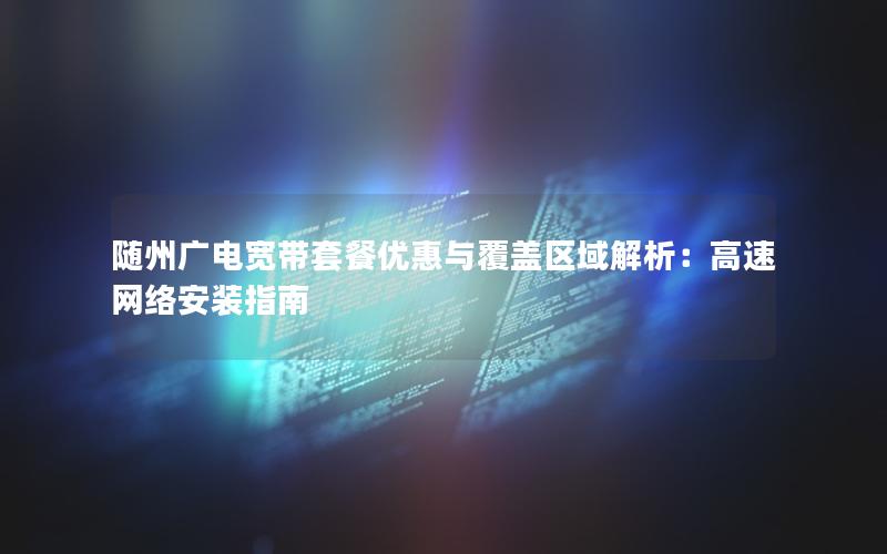 随州广电宽带套餐优惠与覆盖区域解析：高速网络安装指南