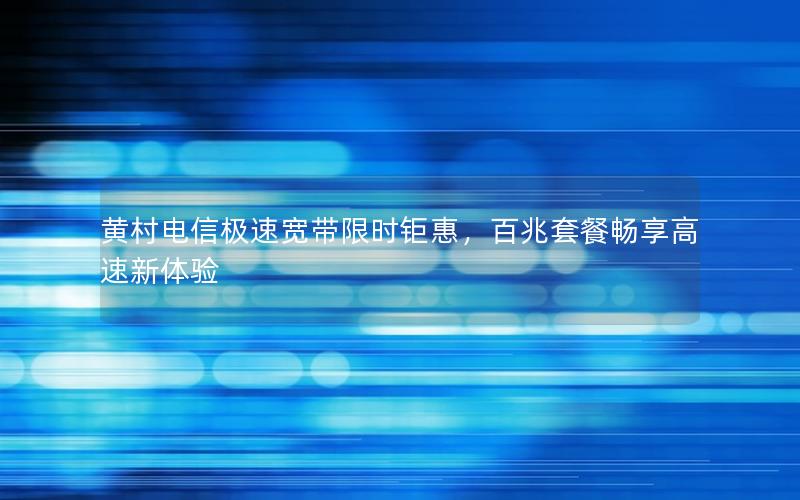 黄村电信极速宽带限时钜惠，百兆套餐畅享高速新体验