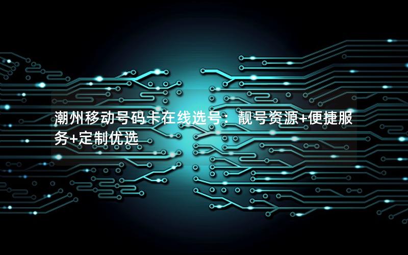 潮州移动号码卡在线选号：靓号资源+便捷服务+定制优选