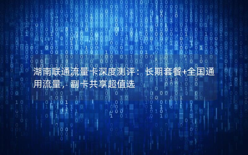 湖南联通流量卡深度测评：长期套餐+全国通用流量，副卡共享超值选
