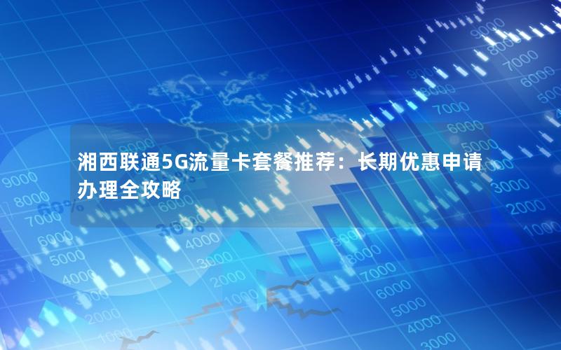 湘西联通5G流量卡套餐推荐：长期优惠申请办理全攻略