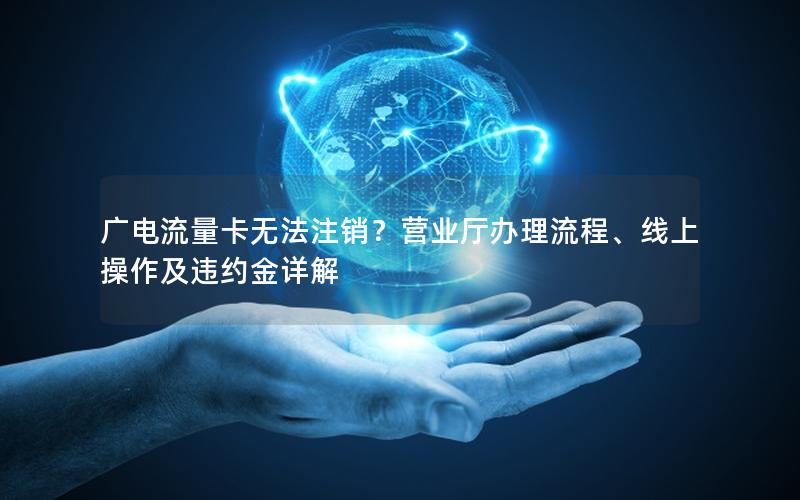 广电流量卡无法注销？营业厅办理流程、线上操作及违约金详解