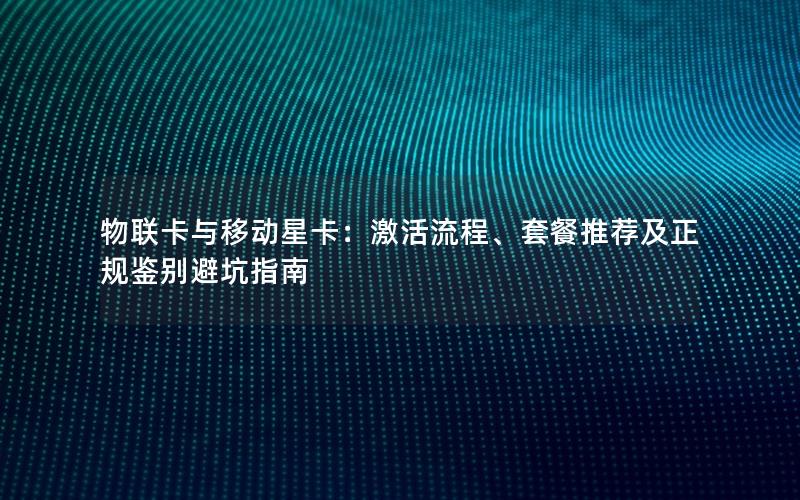 物联卡与移动星卡：激活流程、套餐推荐及正规鉴别避坑指南
