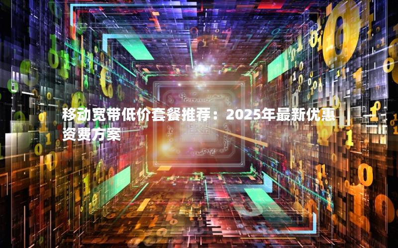 移动宽带低价套餐推荐：2025年最新优惠资费方案