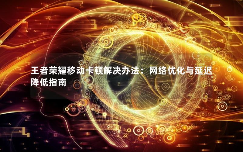 王者荣耀移动卡顿解决办法：网络优化与延迟降低指南