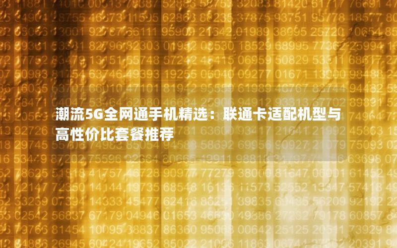 潮流5G全网通手机精选：联通卡适配机型与高性价比套餐推荐