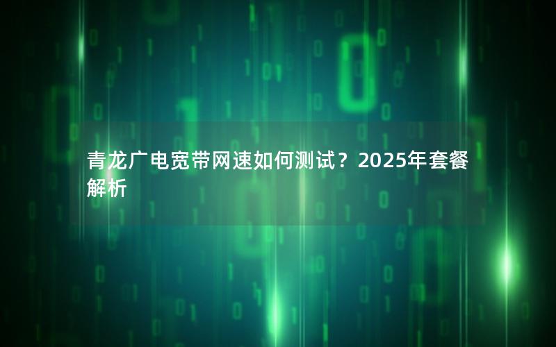 青龙广电宽带网速如何测试？2025年套餐解析