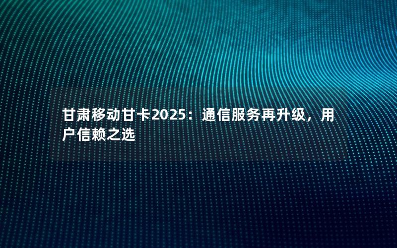甘肃移动甘卡2025：通信服务再升级，用户信赖之选