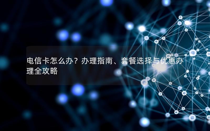 电信卡怎么办？办理指南、套餐选择与优惠办理全攻略
