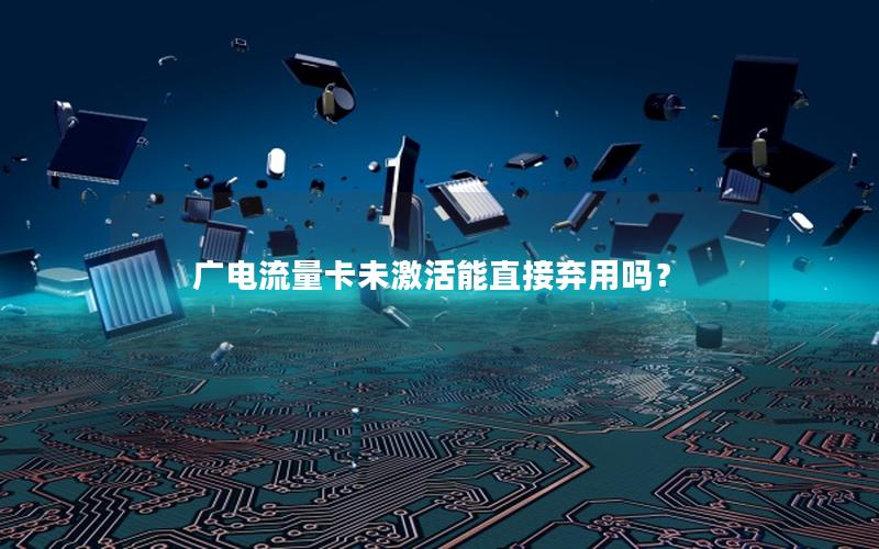 广电流量卡未激活能直接弃用吗？