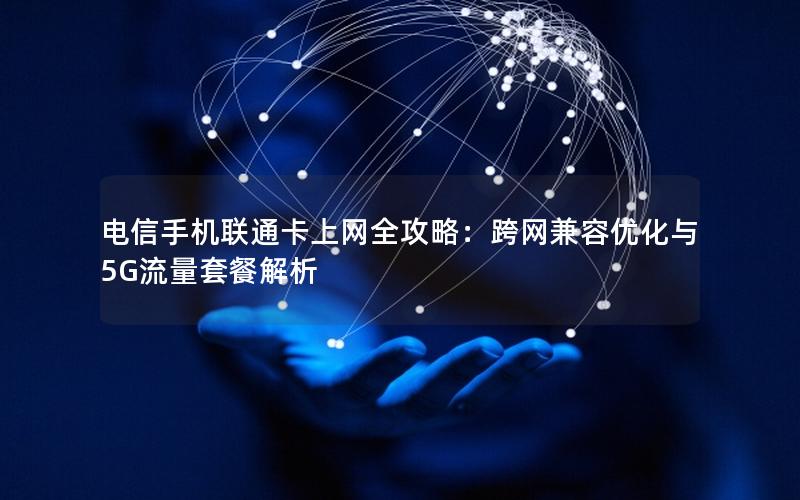 电信手机联通卡上网全攻略：跨网兼容优化与5G流量套餐解析
